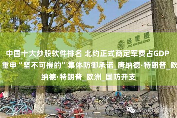中国十大炒股软件排名 北约正式商定军费占GDP 5%的新目标 重申“坚不可摧的”集体防御承诺_唐纳德·特朗普_欧洲_国防开支