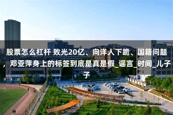 股票怎么杠杆 败光20亿、向洋人下跪、国籍问题，邓亚萍身上的标签到底是真是假_谣言_时间_儿子