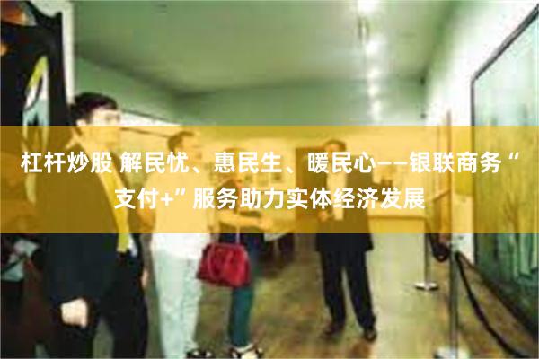 杠杆炒股 解民忧、惠民生、暖民心——银联商务“支付+”服务助力实体经济发展
