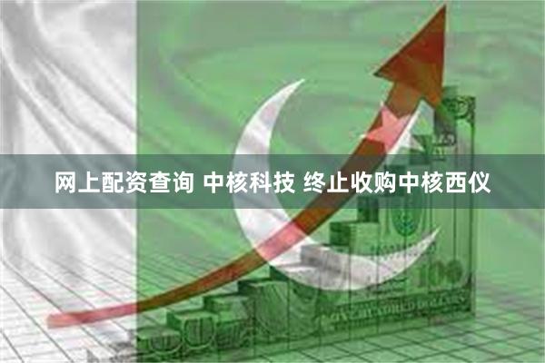 网上配资查询 中核科技 终止收购中核西仪