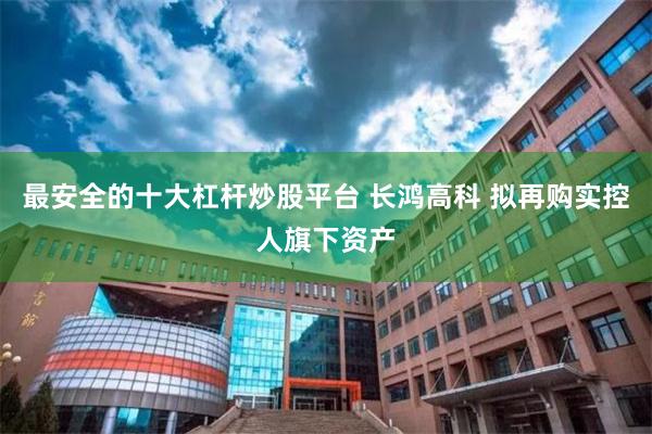 最安全的十大杠杆炒股平台 长鸿高科 拟再购实控人旗下资产