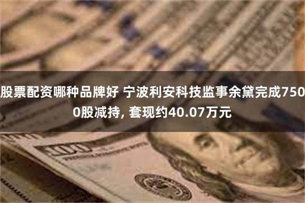 股票配资哪种品牌好 宁波利安科技监事余黛完成7500股减持, 套现约40.07万元