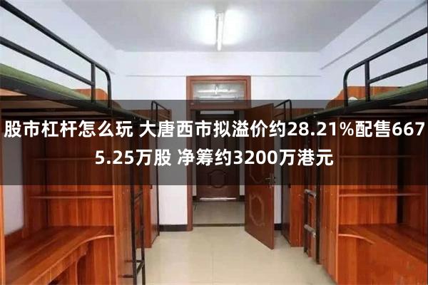 股市杠杆怎么玩 大唐西市拟溢价约28.21%配售6675.25万股 净筹约3200万港元
