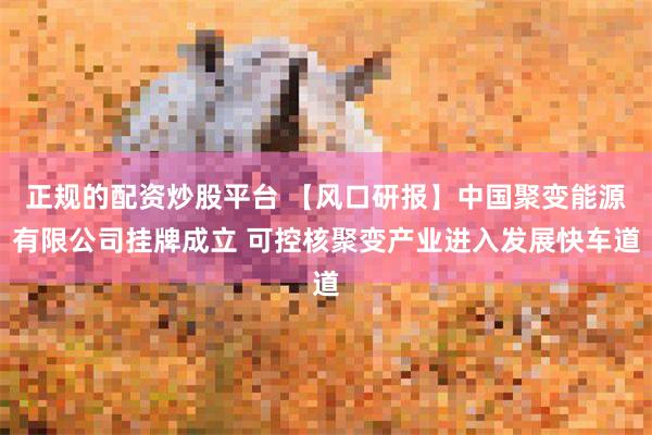 正规的配资炒股平台 【风口研报】中国聚变能源有限公司挂牌成立 可控核聚变产业进入发展快车道