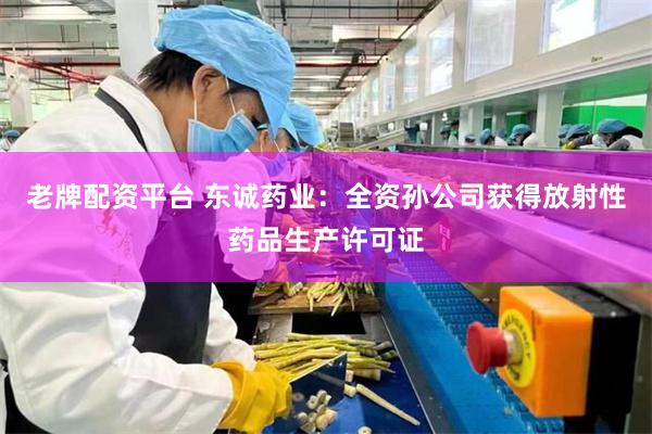 老牌配资平台 东诚药业：全资孙公司获得放射性药品生产许可证
