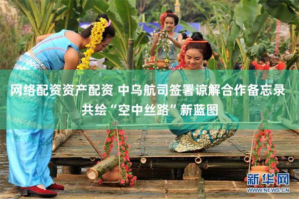 网络配资资产配资 中乌航司签署谅解合作备忘录 共绘“空中丝路”新蓝图