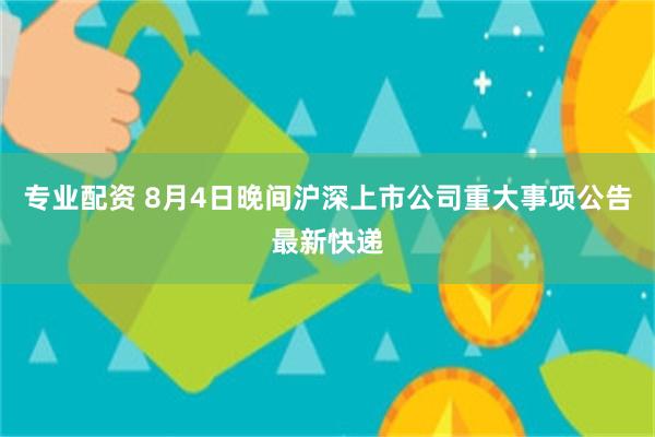 专业配资 8月4日晚间沪深上市公司重大事项公告最新快递