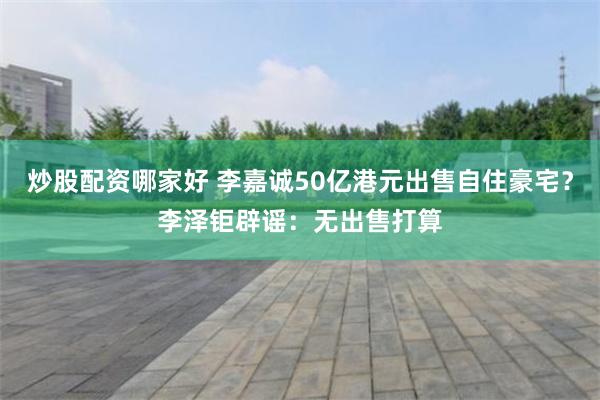 炒股配资哪家好 李嘉诚50亿港元出售自住豪宅？李泽钜辟谣：无出售打算
