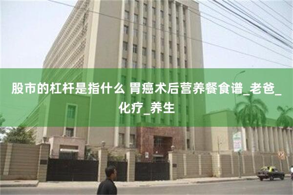 股市的杠杆是指什么 胃癌术后营养餐食谱_老爸_化疗_养生