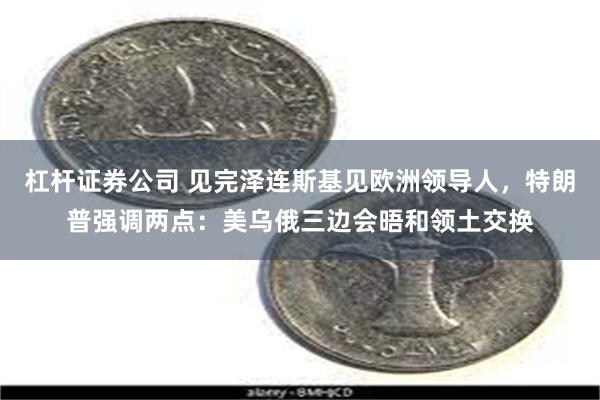 杠杆证券公司 见完泽连斯基见欧洲领导人，特朗普强调两点：美乌俄三边会晤和领土交换