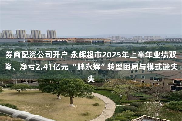 券商配资公司开户 永辉超市2025年上半年业绩双降、净亏2.41亿元 “胖永辉”转型困局与模式迷失