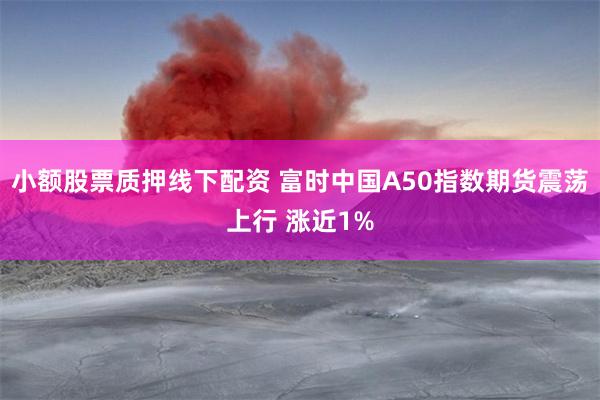 小额股票质押线下配资 富时中国A50指数期货震荡上行 涨近1%