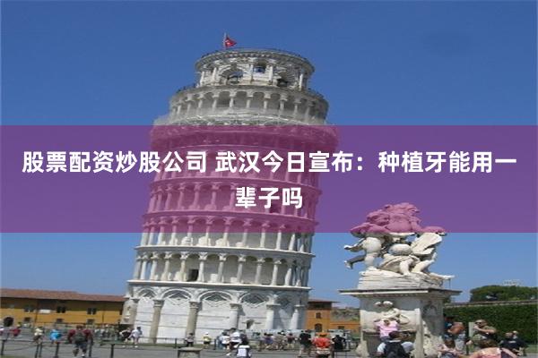 股票配资炒股公司 武汉今日宣布：种植牙能用一辈子吗