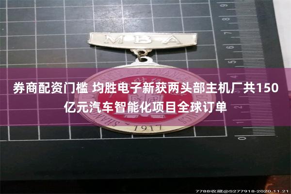 券商配资门槛 均胜电子新获两头部主机厂共150亿元汽车智能化项目全球订单