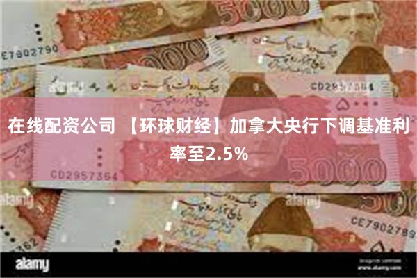 在线配资公司 【环球财经】加拿大央行下调基准利率至2.5%