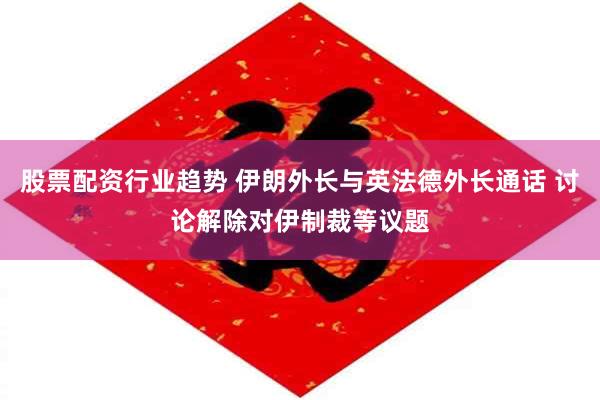 股票配资行业趋势 伊朗外长与英法德外长通话 讨论解除对伊制裁等议题