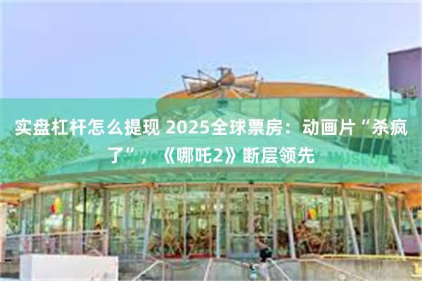 实盘杠杆怎么提现 2025全球票房：动画片“杀疯了”，《哪吒2》断层领先