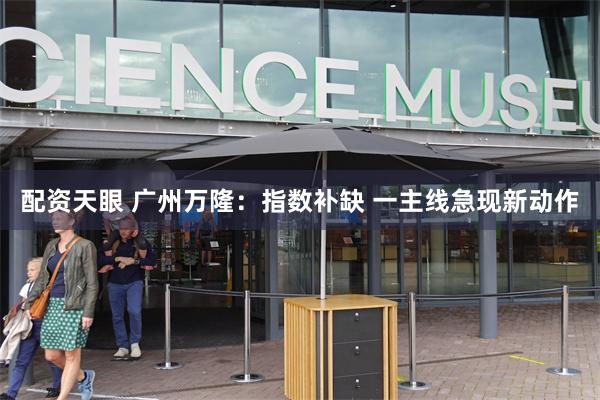配资天眼 广州万隆：指数补缺 一主线急现新动作