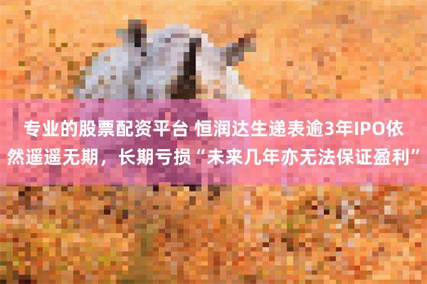 专业的股票配资平台 恒润达生递表逾3年IPO依然遥遥无期，长期亏损“未来几年亦无法保证盈利”